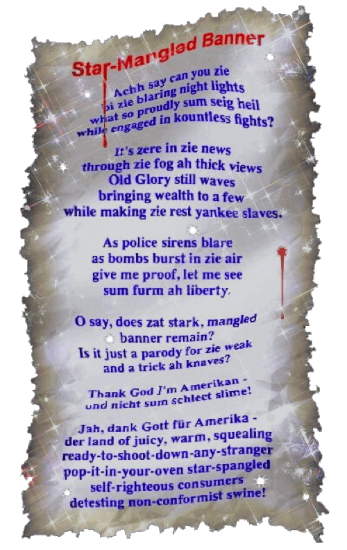 Star-Mangled Banner - A parody by T Newfields

Achh say can you zie
bi zie blaring night lights
what so proudly sum seig heil
while engaged in kountless fights?

It's zere in zie news
through zie fog ah thick views
Old Glory still waves
bringing wealth to a few
while making zie rest yankee slaves.

As police sirens blare
as bombs burst in zie air
give me proof, let me see
sum furm ah liberty.

O say, does zat stark, mangled
banner remain?
Is it just a parody for zie weak
and a trick ah knaves?

Thank God I'm Amerikan -
und nicht sum schlect slime!

Jah, dank Gott für Amerika -
der land of juicy, warm, squealing
ready-to-shoot-down-any-stranger
pop-it-in-your-oven star-spangled
self-righteous consumers
detesting non-conformist swine!