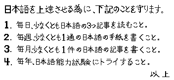 Nihongo wo jotatsu saseru tami ni, kaki no koto wo mamarimasu.
			1. Mainichi, sukunaku tomo Nihongo no mittsu kiji wo yomu koto. 2. Maishuu, sukunaku tomo 1-tuu no Nihongo no tegami wo kaku koto,
			3. Maitsuki, sukunaku tomo 1-ken no Nihongo no kiji wo kaku koto, 4. Maitoshi, Nihongo Noryouku Shiken wo torai suru koto.