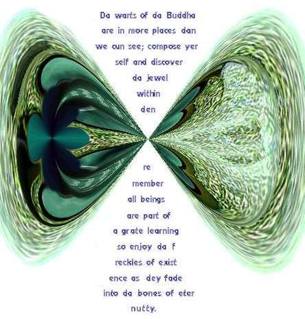 
Da warts of da Buddha
are in more places dan
we can see; compose yer
self and discover 
da jewel
within
den 
remember
all beings
are part of 
a grate learning 
so enjoy da f
reckles of exist
ence as dey fade
into da bones
of eter
nutty.