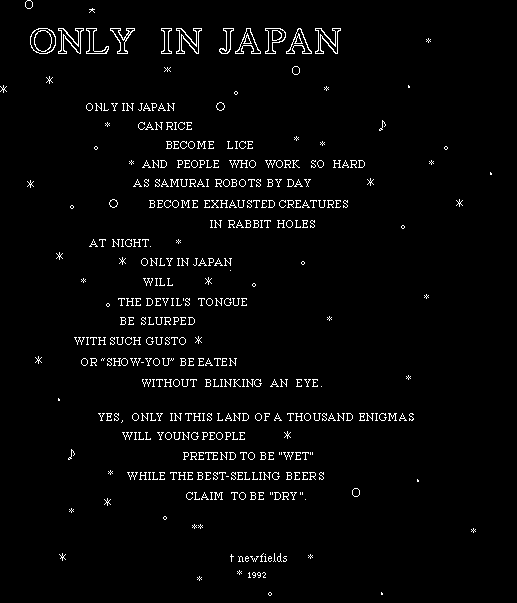 
ONLY IN JAPAN CAN RICE BECOME LICE 
AND PEOPLE WHO WORK SO HARD AS SAMURAI ROBOTS BY DAY
BECOME EXHAUSTED CREATURES CONFINED TO RABBIT HOLES AT NIGHT.
ONLY IN JAPAN WILL THE DEVIL'S TONGUE BE SLURPED
WITH SUCH GUSTO OR 'SHOW-YOU' BE EATEN WITHOUT BLINKING AN EYE.
YES, ONLY IN THIS LAND OF A THOUSAND ENIGMAS
WILL YOUNG PEOPLE PRETEND TO BE 'WET' WHILE THE BEST-SELLING BEER
CLAIMS  TO BE 'DRY'. (5.5 KB)