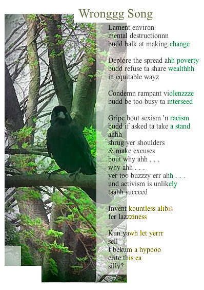 Wronggg Song

Lament environ
mental destructionnn
budd balk at making change

Deplore the spread ahh poverty
budd refuse ta share wealthhh
in equitable wayz

Condemn rampant violenzzze
budd be too busy ta interseed

Gripe bout sexism 'n racism
budd if asked ta take a stand
ahhh
shrug yer shoulders
& make excuses
bout why ahh . . .
why ahh . . .
yer too buzzzy err ahh . . .
und activism is unlikely
taahh succeed

Invent kountless alibis
fer lazzziness

Kun yawh let yerrr
sell
f bekum a hypooo
crite this ea
silly?