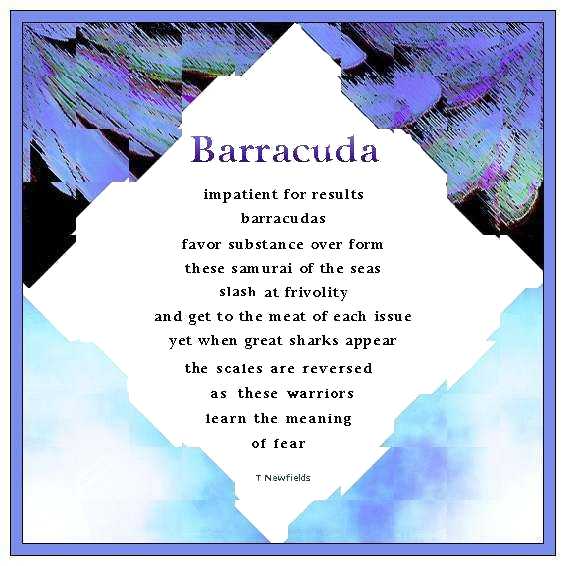 Barracuda
	impatient for results
	barracudas
	favor substance over form
	these samurai of the seas
	slash at frivolity
	and get to the meat of each issue
	yet when great sharks appear
	the scales are reversed
	as these warriors 
	learn the meaning 
	of fear
