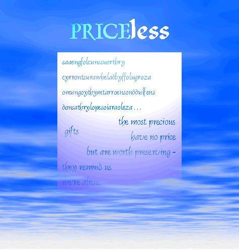 Priceless

saaengfolcunssuorthry
cyrrontsurawheladbyffolugro
omungoythymtarroensonddulfens
donsathrylopesoiaraoleza . . .

the most precious gifts
have no price
but are worth preserving -
they remind us
we're alive.

whiledbuffalograze
wa'raolevanamongauthumte
bewaresoeinfukconssoarthra
cheapimitatunse!
