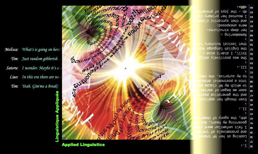 Applied Linguistics - an art work, quasi-poem, & pseudo-dialog by T Newfields

Looking at her NP traces
and pronominals of intimacy
I noticed unfamiliar word clauses
governing my heart’s grammar, but resisted -
ah, the agony of theories!

II.

Even though her applications were restricted
and the generative possibilities seemed finite
soon we began of series of transformations
in which my NP clause was inserted
into a postnomial antecedent:
to my surprise, the result felt lexically right!

III.

She was positively polyphonical!
Still, this was no concern:
the English language has been twisted so much
that lexical butchery is no longer spurned.

Remembering
her deep structures
were unexposed
and that syntactic climax was a possibility
I mounted her primary clause through a semantic split.
Ah - the joys of proverbial fronting!