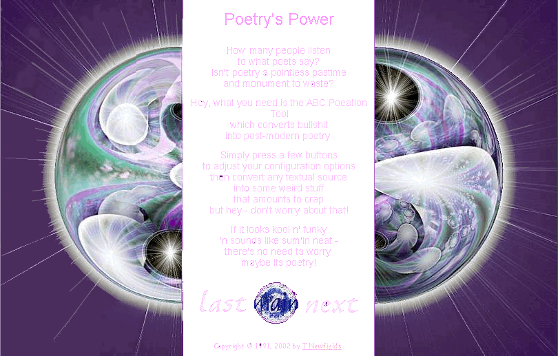 Poetry's Power 

	How many people listen 
	to what poets say? 
	Isn't poetry a pointless pastime 
	and monument to waste? 
	 
	Hey, what you need is the ABC Poeation Tool 
	which converts bullshit 
	into post-modern poetry. 
	 
	Simply press a few buttons 
	to adjust your configuration options 
	then convert any textual source 
	into some weird stuff 
	that amounts to crap 
	but hey - don't worry about that! 
	 
	If it looks kool n' funky 
	'n sounds like sum'in neat - 
	there's no need ta worry: 
	maybe its poetry!