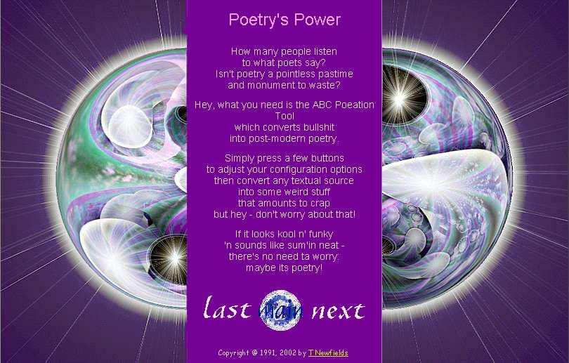 Poetry's Power 

	How many people listen 
	to what poets say? 
	Isn't poetry a pointless pastime 
	and monument to waste? 
	 
	Hey, what you need is the ABC Poeation Tool 
	which converts bullshit 
	into post-modern poetry. 
	 
	Simply press a few buttons 
	to adjust your configuration options 
	then convert any textual source 
	into some weird stuff 
	that amounts to crap 
	but hey - don't worry about that! 
	 
	If it looks kool n' funky 
	'n sounds like sum'in neat - 
	there's no need ta worry: 
	maybe its poetry!