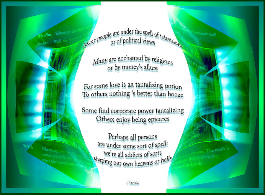 Spellbound

Many people are under the spell of televisions
or of political views

Many are enchanted by religions
or by money's allure

For some love is an tantalizing potion
To others nothing 's better than booze

Some find corporate power tantalizing
Others enjoy being epicures

Perhaps all persons
are under some sort of spell:
we're all addicts of sorts
shaping our own heavens or hells

Wan-Sze:  Was there ever been a more ingenious brain-suck tool than television?

Nadia: 	  Well, the Internet is coming close . . .

Will:     Blaming our problems on such devices is a cop-out. The truth is
          most people are all too eager to surrender their intellects Ð
          and the entertainment industry knows this keenly. 