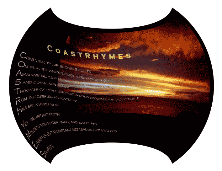 Coastrhymes - a graphic poem by T Newfields 
	
	Crisp, salty air blows bold fr
	Om places where cool streams of aqu
	Amarine glide past banks of lava cathedral
	Sand coral rise while
	Throngs of fish swim past jagged chasms as voices f
	Rom the deep echo faintly w
	Hile brisk winds whip.

	Yes - we are but froth
	Molded from water, wind, and land app 
	Earing for but an instant before merging into a 
	Sea again.