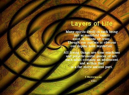 Layers of Life 
		Many spirits dwell in each being 
		just as manifold layers 
		exist in onions or trees. 
		Though our surface is obvious 
		our depths hold mysteries. 

		All living things are time machines
		and polychronistic pieces of art: 
		each adult contains an adolescent 
		and within that 
		is a far more ancient part.