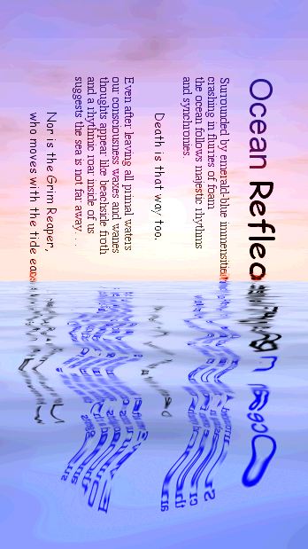 Ocean Reflections
Surrounded by emerald-blue immensities 
crashing in flurries of foam 
the ocean follows majestic rhythms 
better than any poem. 
 
	And within each drop of the pelagic sea
	the Hands of Death also weave. 
 
Even after leaving primal waters 
our consciousness waxes and wanes
thoughts mutate into beachside froth
and a rhythmic roar inside of us 
suggests the sea is never far away. . . 

	Nor is the Grim Reaper 
	who moves with the tide of each day.