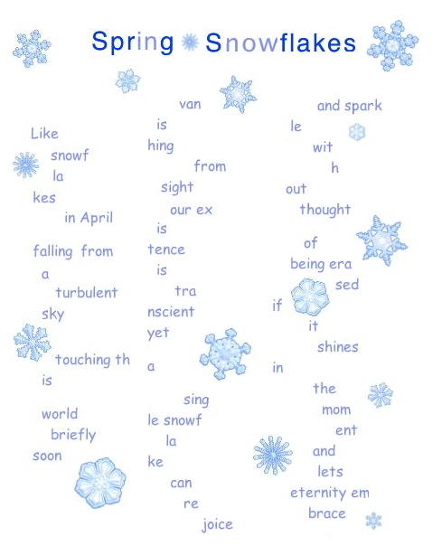 Spring Snowflakes
Like
    snowf
    la
kes
       in April

falling from
  a
     turbulent
  sky

     touching th
  is

  world
    briefly
soon
       van
  is
hing
    from
   sight
     our ex
  is
tence
  is
      tra
ncient
yet

a

        sing
le snowf
    la
ke
     can
        re
            joice
          and spark
    le
         wit
             h
   out
      thought

       of
    being era
              sed
if
        it
          shines
in
         the
           mom
              ent
         and
          lets
    eternity em
        brace
            .