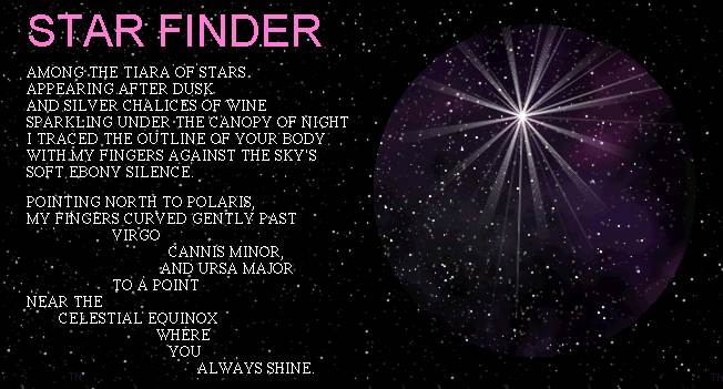 STAR FINDER
	AMONG THE TIARA OF STARS APPEARING AFTER DUSK AND SILVER CHALICES OF WINE
	SPARKLING UNDER THE CANOPY OF NIGHT I TRACED THE OUTLINE OF YOUR BODY
	WITH MY FINGERS AGAINST THE SKY'S SOFT EBONY SILENCE.

	POINTING NORTH  TO POLARIS, MY FINGERS CURVED GENTLY PAST VIRGO
	CANNIS MINOR, AND URSA MAJOR TO A POINT NEAR THE CELESTIAL EQUINOX
	WHERE YOU ALWAYS SHINE.