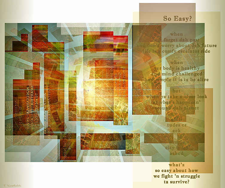 So Easy?
when
you forget dah past
and don't worry about dah future
life is a comfy escalator ride

when
yer body is healthy
and mind challenged
how simple it is ta be alive

but
when ya take a close look
at what's happenin'
around dah planet

plati
tudes cr
ack

simpli
city is sm
ashed

what'z
so easy about how
we fight 'n struggle
ta survive?