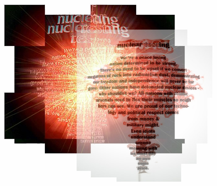 Nuclear Testing

We ‘re a peace-loving 
nation determined to be strong. 
There’s no need to be upset if we convert 
megatons of rock into radioactive dust, demonstrating 
our freedom and independence will never be for
gone. Other nations have detonated nuclear devices - 
why shouldn't we? All nations with  atomic 
arsenals need to flex their muscles so neigh
bors can see. We are proud of our techno-
logy and political respect comes
from money & 
military might. 
Even idiots  
understand 
anyone 
messing with
us must pay 
an awe
some
price.
