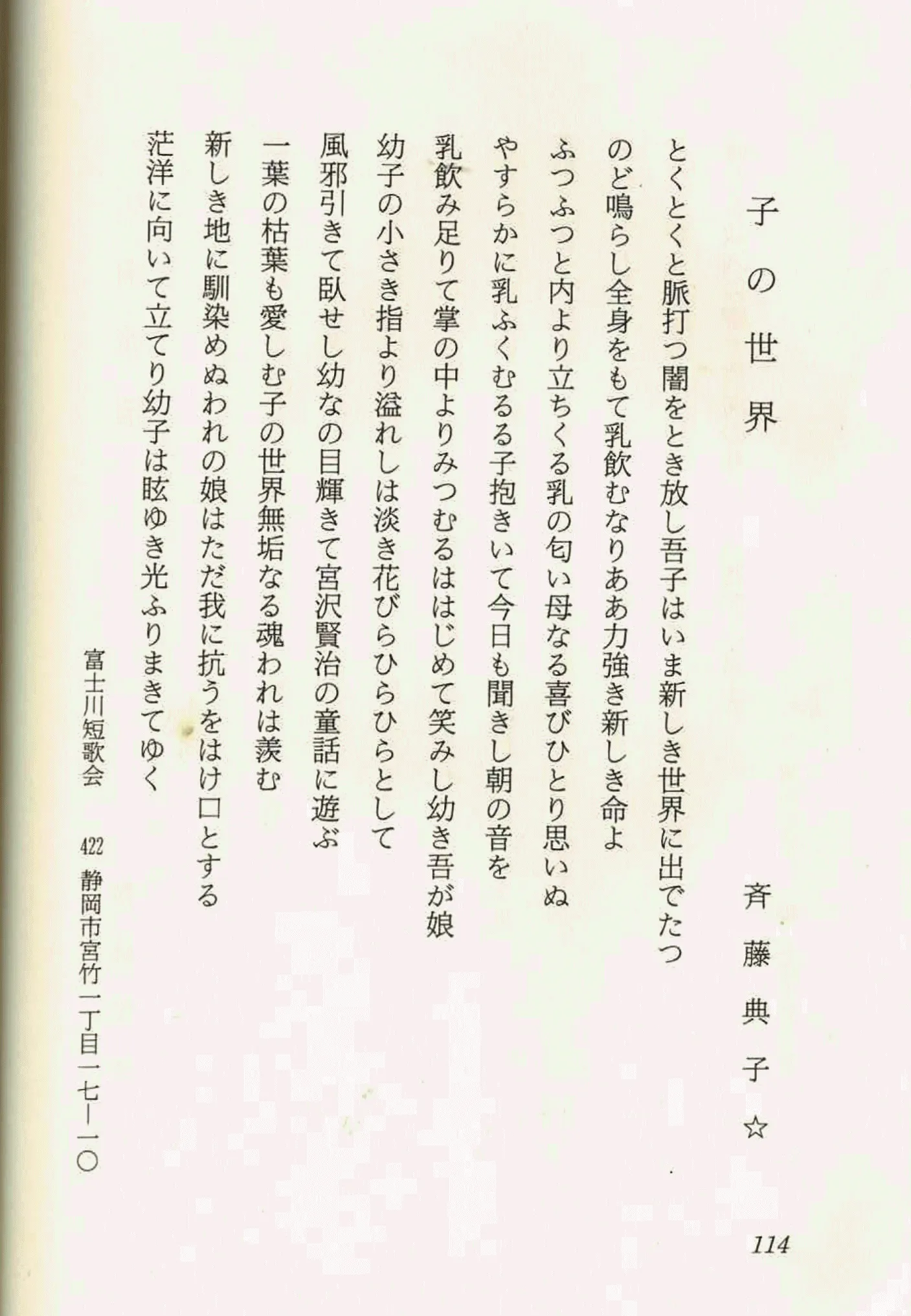 子の世界
とくとくと脈打ち闇をとき放し吾子はいま新しき世界に出でたつ
のど鳴らし全身をもて乳飲むなりああ力強き新しき命よ
ふつふつと内より立ちくる乳の匂い母なるびひとり思いぬ
やすらかに乳ふくむる子抱きいて今日も聞きし朝の音を
乳飲み足りて掌の中よりみ溢れはじめて笑み幼き吾が娘
幼子の小さき指より溢れは淡き花びらひらひらとして
風邪引きて臥せし幼なの目輝きて宮沢賢治の童話に遊ぶ
一葉の枯葉も愛しむ子の世界無垢なる魂は羨む
新しき地に馴染めぬ我に抗うをはけ口とする
茫洋に向いて立てり幼子は眩ゆき光ふりまきてゆく
斉藤典子
富士川短歌会 422 静岡市宮竹二丁目一七一〇