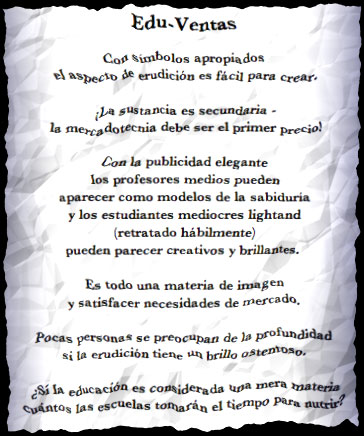 Edu-Ventas

Con s&iacute;mbolos apropiados
el aspecto de erudici&oacute;n es f&aacute;cil para crear.

�La sustancia es secundaria -
la mercadotecnia debe ser el primer precio!

Con la publicidad elegante
los profesores medios pueden 
aparecer como modelos de la sabidur&iacute;a
y los estudiantes mediocres lightand 
(retratado h&aacute;bilmente)
pueden parecer creativos y brillantes.

Es todo una materia de imagen
y satisfacer necesidades de mercado.

Pocas personas se preocupan de la profundidad
si la erudici&oacute;n tiene un brillo ostentoso.

&iquest;Si la educaci&oacute;n es considerada una mera materia
cu&aacute;ntos las escuelas tomar&aacute;n el tiempo para nutrir?
