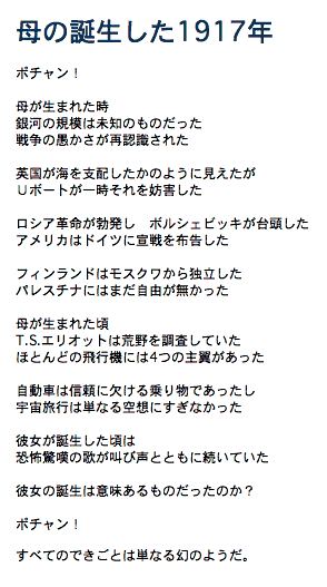 


EARLIER VERSION 
誕生1917年

つい最近まで
銀河の規模は未知のものだった
大量殺人はいともたやすく現実となった

英国が海上を支配したが
Uボートは一時的に深海をわがもの顔にした

ロシア革命が勃発し　ボルシェビキが台頭した
アメリカは軍事力を増強した

フィンランドはモスクワから独立
パレスチナはイギリスの占領下

つい最近まで
T.S.エリオットは荒野を調査していた
ほとんどの飛行機には4つの主翼があった

自動車は信頼に欠ける乗り物だったし
宇宙旅行は単なる空想にすぎなかった

 その日の出来事は今
夢のように

我々の子孫は
		　今日について何を言うだろうか?