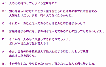 
：　人の心を持つってどういう意味なの？

Ｂ：　知らなきゃいけないことか？俺は区切られた時間の中でだけ生きてる
　　　人間なわけだし、まあ、時々人でなくなるかもね。

Ｃ：　それじゃ、あなたは人であることをどんな時に感じるわけ？

Ｂ：　苦痛を感じる時だな。まあ弱さは人間であることの証しでもあるわけだし。

Ｄ：　そうかな。人のもつ尺度ってそれぞれでしょう。
　　　どれが本当なんて誰が言える？

Ａ：　多分、自分の枠を乗り越えて他人と接する時に、人として飛躍
　　　出来るのだと思うな。　　

Ｂ：　多分そうかな、そうじゃないかも。確かなものなんて何も無いしね。

	