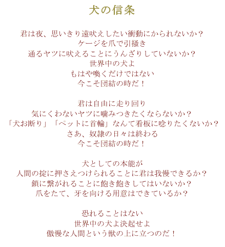 犬の信条
君は夜、思いきり遠吠えしたい衝動にかられないか？
ケージを爪で引掻き
通るヤツに吠えることにうんざりしていないか？
世界中の犬よ
もはや喚くだけではない
今こそ団結の時だ！

君は自由に走り回り
気にくわないヤツに噛みつきたくならないか？
「犬お断り」「ペットに首輪」なんて看板に唸りたくないか？
さあ、奴隷の日々は終わる
今こそ団結の時だ！

犬としての本能が
人間の掟に押さえつけられることに君は我慢できるか？
鎖に繋がれることに飽き飽きしてはいないか？
爪をたて、牙を向ける用意はできているか？

恐れることはない
世界中の犬よ決起せよ
傲慢な人間という獣の上に立つのだ！