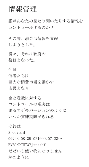 情報管理

誰があなたの見たり聞いたりする情報を
コントロールするのか？

その昔、教会は情報を支配
しようとした。

後々、それは政府の
役目となった。

今日
信者たちは
巨大な消費市場を動かす
市民となり

金と意識に対する
コントロールの現実は
まるでデモバージョンのように
いつか賞味期限がきれる

それは
X=0.　void 
09:23 08:39:02　1999:07:23…

BYBGNPTUT3?]trash\  

だだいま使い物になりません
かのように
