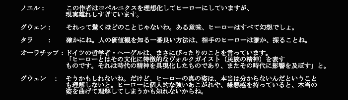 コペルニクス
悟：　　  この作者はコペルニクスを理想化してヒーローにしていますが、現実離れしすぎています。

玲亜：　  それって驚くほどのことじゃないわ。ある意味、ヒーローはすべて幻想でしょ。

ティン：　  確かにね。人の価値観を知る一番良い方法は、相手のヒーローは誰か、　探ることね。

ミン：ドイツの哲学者・ヘーゲルは、まさにぴったりのことを言っています。
　　　　　　　「ヒーローとはその文化に特徴的なヴォルクガイスト（民族の精神）を表す
　　　　　　　ものです。それは時代の精神を具現化したものであり、またその時代に影響を及ぼす」と。

玲亜：　そうかもしれないね。だけど、ヒーローの真の姿は、本当は分からないんだという ことも理解しないと。
            ヒーローに個人的な強いあこがれや、嫌悪感を持っていると、本当の姿を曲げて理解してしまうかも知れないからね。
