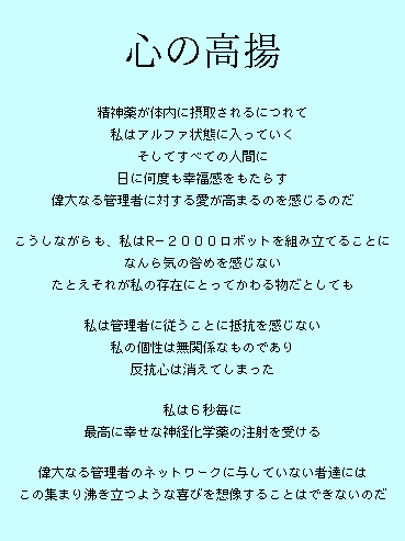  

精神薬が体内に摂取されるにつれて
私はアルファ状態に入っていく
そしてすべての人間に
日に何度も幸福感をもたらす
偉大なる管理者に対する愛が高まるのを感じるのだ

こうしながらも、私はR−２０００ロボットを組み立てることに
なんら気の咎めを感じない
たとえそれが私の存在にとってかわる物だとしても

私は管理者に従うことに抵抗を感じない
私の個性は無関係なものであり
反抗心は消えてしまった

私は６秒毎に
最高に幸せな神経化学薬の注射を受ける

偉大なる管理者のネットワークに与していない者達には
この集まり沸き立つような喜びを想像することはできないのだ