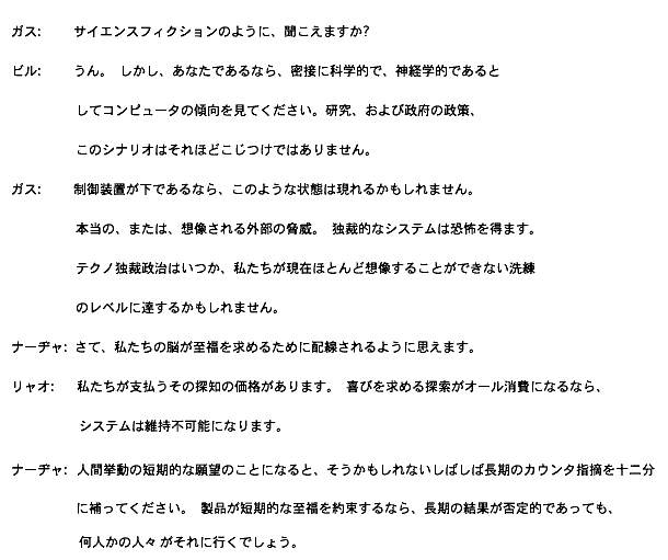 
ガス: サイエンスフィクションのように、聞こえますか?

ビル: うん。 しかし、あなたであるなら、密接に科学的で、神経学的であると
　　　してコンピュータの傾向を見てください。研究、および政府の政策、
　　　このシナリオはそれほどこじつけではありません。 

ガス: 制御装置が下であるなら、このような状態は現れるかもしれません。
　　　本当の、または、想像される外部の脅威。 独裁的なシステムは恐怖を得ます。 
　　　テクノ独裁政治はいつか、私たちが現在ほとんど想像することができない洗練
　　　のレベルに達するかもしれません。

ナーヂャ: さて、私たちの脳が至福を求めるために配線されるように思えます。

リャオ: 私たちが支払うその探知の価格があります。 喜びを求める探索がオール消費になるなら、
　　　　システムは維持不可能になります。

ナーヂャ: 人間挙動の短期的な願望のことになると、そうかもしれないしばしば長期のカウンタ指摘を十二分
　　　に補ってください。 製品が短期的な至福を約束するなら、長期の結果が否定的であっても、何人かの人々
　　　がそれに行くでしょう。