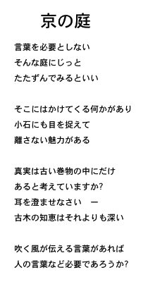 Kyou no Niwa - T Nyuufiiruuzu Yori no Shi (Sabu Ten Yaku)　京の庭

言葉を必要としない
そんな庭にじっと
たたずんでみるといい

草花が語りかけ
小石についても目を捉えて
離さない魅力がある

真実は古い巻物の中にだけ
あると考えていますか?
耳を澄ませなさい　ー
古木の知恵はそれよりも深い

吹く風が伝える言葉があれば
人の言葉など必要であろうか? 