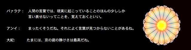 Kyou no Niwa - T Nyuufiiruuzu Yori no Taiwa (Sabu Ten Yaku)

バァラテ：　人間の言葉では、現実に起こっていることのほんの少ししか言い表せないってことを、覚えておくといい。

アンイ：　　まったくそうだね。それによく言葉が見つからないことがあるね。

大紀:    　京の庭の静けさは最高だね。