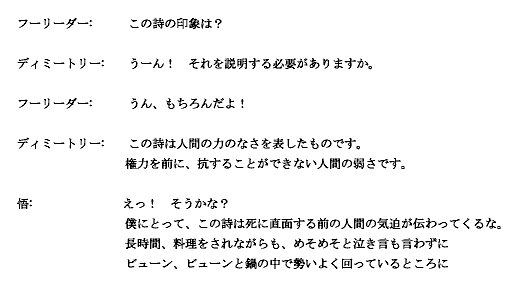 

フーリーダー:　　　この詩の印象は？

ディミートリー:　　うーん！　それを説明する必要がありますか。

フーリーダー:　　　うん、もちろんだよ！

ディミートリー:　　この詩は人間の力のなさを表したものです。
　　　　　　　　  権力を前に、抗することができない人間の弱さです。
　
悟:　　　　　　　 えっ！　そうかな？
　  僕にとって、この詩は死に直面する前の人間の気迫が伝わってくるな。
  長時間、料理をされながらも、めそめそと泣き言も言わずに
  ビューン、ビューンと鍋の中で勢いよく回っているところに

