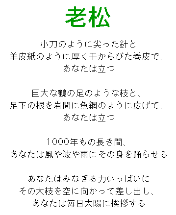 老松

小刀のように尖った針と
羊皮紙のように厚く干からびた巻皮で、
あなたは立つ

根を足元の岩間に魚網のように広げて、
あなたは立つ

1000年もの長き間、
あなたは風や波や雨にその身を踊らせる

あなたはみなぎる力いっぱいに
その大枝を空に向かって差し出し、
あなたは毎日太陽に挨拶する