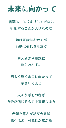 未来に向かって
Version 1
未来に向かって

言葉は　はじまりにすぎない
行動することが大切なのだ

詩は可能性を示すが
行動はそれをも凌ぐ

考え過ぎや空想に
取らわれずに

明るく輝く未来に向かって
夢を叶えよう

人々が手をつなぎ
自分が信じるものを実現しよう

希望と意志が結び合えば
驚くほど　可能性が広がる

Version ２

意志の力

およそ言葉はただはじまりにすぎず
行動することが大事

詩は可能性を示すが
行動はそれを凌ぐ

考え過ぎや空想に
取りこまれてしまわないで

明るく輝く星を目指し
夢を実現する努力をして

人々と手をつなぎ
自分の信じるものを実現して

希望と意志を結べば
驚くほど可能性が広がるのです