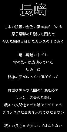 長崎

古い銀杏の木に、葉は青々と茂る
原子爆弾の閃光が炸裂し
歪んだ鋼鉄と砕けたガラスの山の側で

この暗い廃墟で
命は勝利を収めた
灰の上に
新しい緑の蔓がゆっくり伸びていく

自然は愚かな人間の行為を癒す
しかし、大量の兵器は
我々から人間性までも奪ってしまう
そのようなグロテスクな事実を忘れてはならない

長崎：それは、単なる中規模都市なのだろうか？

それとも、多くの障害の中にあっても
人間の精神は丈夫に育つという証なのだろうか？


悟：     作者は冗談を言っているようですか？

玲亜：   さー、ユーモアは戦争の恐怖を消化するのに役立つ塩のようなものだ。

ミン：  （一時停止し、そして唾を吐く）おそらく、いくつかの苦労は消化されるべきではない。
        いくつかの痛みを忘れることがないように、胃の中で腐敗する人もいるでしょう。

ティム：（うなずいた）ええ、戦争が苦い風味があることを忘れてはいけません。

/