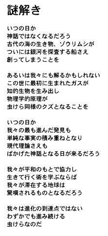 謎解き

いつの日か
神話ではなくなるだろう
古代の海の生き物、ゾウリムシが
ついには銀河を探査する船さえ
創ってしまうことを

あるいは我々にも解るかもしれない
この世に最初に生まれたガスが
知的生物を生み出し
物理学的原理が
虫けら同様のクズとなることを

いつの日か
我々の最も進んだ発見も
単純な事実の積み重ねとなり
現代理論さえも
ばかげた神話となる日が来るだろう

我々が平和のもとで協力し
生きて行く術を学ぶならば
我々が滞在する地球は
驚嘆されるものとなるだろう

我々は進化の到達点ではない
わずかでも進み続ける
虫けらなのだ