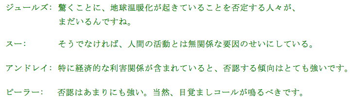 
ジュールズ:  驚くことに、地球温暖化が起きていることを否定する人々が、
             まだいるんですね。

スー:　      そうでなければ、人間の活動とは無関係な要因のせいにしている。

アンドレイ:　特に経済的な利害関係が含まれていると、否認する傾向はとても強いです。

ピーラー:　 否認はあまりにも強い。当然、目覚ましコールが鳴るべきです。