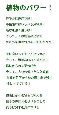 『植物のパワー！』〜緑への賛辞〜

鮮やかに脈打つ緑！
幸福感に酔いしれる葉緑素！
地球を強く這う根！
そして、その虹色の光彩で
虫たちを引きつけるしたたかな花！

空に向かってそびえ立つ大樹
そして、優美な曲線を描く樹！
陽にきらめく葉の輝き
そして、大枝の堂々とした威厳
栄養を足下から枝の隅々まで強く押し上げている！

植物は多くのことを教えてくれる
彼らから学びつつ我々は賢くなっていくのだろう

もっと彼らに耳を傾けようじゃないか
枯れ木のように生きる代わりに

なぜより密接に植物を聞いて、
私たちのルーツに接続しませんか?

すべての植物が私たちの親類です。

ﾆｭｰﾌｨｰﾙｽﾞT
訳：吉田典子