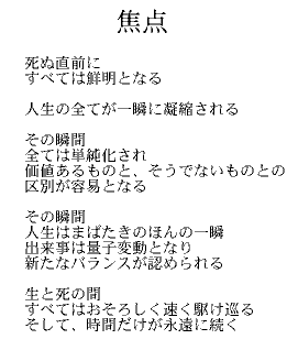 焦点

死ぬ直前に
すべては鮮明となる

人生の全てが一瞬に凝縮される

その瞬間
全ては単純化され
価値あるものと、そうでないものとの
区別が容易となる

その瞬間
人生はまばたきのほんの一瞬
出来事は量子変動となり
新たなバランスが認められる

生と死の間
すべてはおそろしく速く駆け巡る
そして、時間だけが永遠に続く

