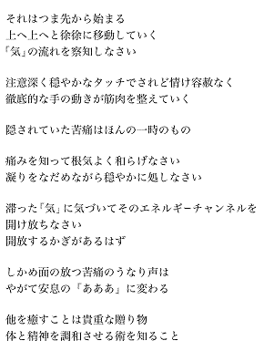 タイマッサージの美学
　　
　　　　それはつま先から始まる
　　　　上へ上へと徐徐に移動していく
　　　「気」の流れを察知しなさい

　　　　注意深く穏やかなタッチでされど情け容赦なく
　　　　徹底的な手の動きが筋肉を整えていく

　　　　隠されていた苦痛はほんの一時のもの

　　　　痛みを知って根気よく和らげなさい
　　　　凝りをなだめながら穏やかに処しなさい

　　　　滞った「気」に気づいてそのエネルギーチャンネルを
　　　　開け放ちなさい
　　　　開放するかぎがあるはず

　　　　しかめ面の放つ苦痛のうなり声は
　　　　やがて安息の「あああ」に変わる

　　　　他を癒すことは貴重な贈り物
　　　　体と精神を調和させる術を知ること