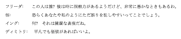 
フリーダ:    この人は誰? 彼は時に洞察力があるようだけど、非常に愚かなときもあるわ。

悟:　　　　　恐らくあなたや私のようにただ誤りを犯しやすいってことでしょう。

イング:      何?　それは陳腐な表現だね。

ディミトリ:   平凡でも価値があればいいよ。