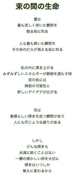 『束の間の生命』 ～一時性についての考え～

蕾は
最も美しく咲いた瞬間を
散る前に知る

人も最も輝いた瞬間を
その命の灯火が消える前に知る

私の内に湧き上がる
みずみずしいエネルギーが静脈を満たす時
目の前には
無限の可能性と
新しいアイデアが広がる

花は
素晴らしい輝きを放つ瞬間があり
人にも同じような盛りがある

しかし
どんな輝きも
永遠に続くことはない
一瞬の輝かしい時を大切に
輝きはいつしか
衰えに変わるから

ニューフィールズ　T
訳：吉田典子