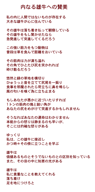 内なる雄牛への賛美

私の内に人間ではないものが存在する
大きな雄牛が心に住んでいる

その雄牛は落ち着き払って観察している
その雄牛をもし驚かせたなら
急発進して突進してくるだろう

この強い筋力をもつ動物は
普段は草を食んで距離をおいている

その筋肉は力が満ち溢れ
その角でひとたび尻を突かれれば
砕け散るだろう

悠然と緑の草地を横切り
ひゅうっと音を立てて尻尾を一振り
食事を邪魔されたら苛立ちに鼻を鳴らし
風の匂いを嗅ぐ為に立ち止まる

もしあなたが愚かに近づいたりすれば
1トンの筋肉の塊と鋭い角が
あなたの尻をめがけて突進するかもしれません

そうなればあなたの運命はわかりません
本能からの怒りは静まるのも早いが、
そこには的確な怒りがある

ゆっくり
私は、この雄牛に接近し
かつ時々その傍に立つことを学ぶ

雄牛は
価値あるものとそうでないものとの区別を知っている
また、その目の中に知恵の光がある

雄牛は
私に貴重なことを教えてくれる
落ち着け
足を地につけろと

