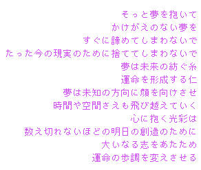 夢の先
‚»‚Á‚Æ–²‚ð•ø‚¢‚Ä 
‚©‚¯‚ª‚¦‚Ì‚È‚¢–²‚ð 
‚·‚®‚É’ú‚ß‚Ä‚µ‚Ü‚í‚È‚¢‚Å 
‚½‚Á‚½¡‚ÌŒ»&eacute;À‚Ì‚½‚ß‚É&eacute;Ì‚Ä‚Ä‚µ‚Ü‚í‚È‚¢‚Å 
–²‚Í–¢—ˆ‚Ì–a‚®&eacute;… 
‰^–½‚ðŒ`¬‚·‚ém 
–²‚Í–¢’m‚Ì•ûŒü‚ÉŠç‚ðŒü‚¯‚³‚¹ 
&eacute;žŠÔ‚â‹óŠÔ‚³‚¦‚à”ò‚Ñ‰z‚¦‚Ä‚¢‚­ 
S‚É•ø‚­ŒõÊ‚Í 
”‚¦Ø‚ê‚È‚¢‚Ù‚Ç‚Ì–¾“ú‚Ì‘n‘¢‚Ì‚½‚ß‚É 
‘å‚¢‚È‚é&eacute;u‚ð‚ ‚½‚½‚ß 
‰^–½‚Ì•à’²‚ð•Ï‚¦‚³‚¹‚é 

	Æ­°Ì¨°Ù½ÞT 
–óF@»•ç@“V