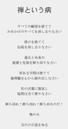 禅という病

すべての願望を捨てて
みせかけのすべてを消し去りなさい

情けを捨てて
伝統を消し去りなさい

過去と未来の
憶測と危惧を断ち切りなさい

形ある学問は捨てて
倫理観を心から締め出しなさい

私の言葉に服従し
疑問は全て葬りなさい

断ち切れ！断ち切れ！断ち切るのだ！

無のみ

刃だけが道を知る